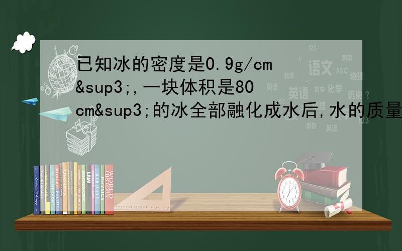 已知冰的密度是0.9g/cm³,一块体积是80cm³的冰全部融化成水后,水的质量是多少克?水的体积是