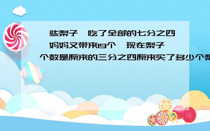 一些梨子,吃了全部的七分之四,妈妈又带来19个,现在梨子个数是原来的三分之四原来买了多少个梨子