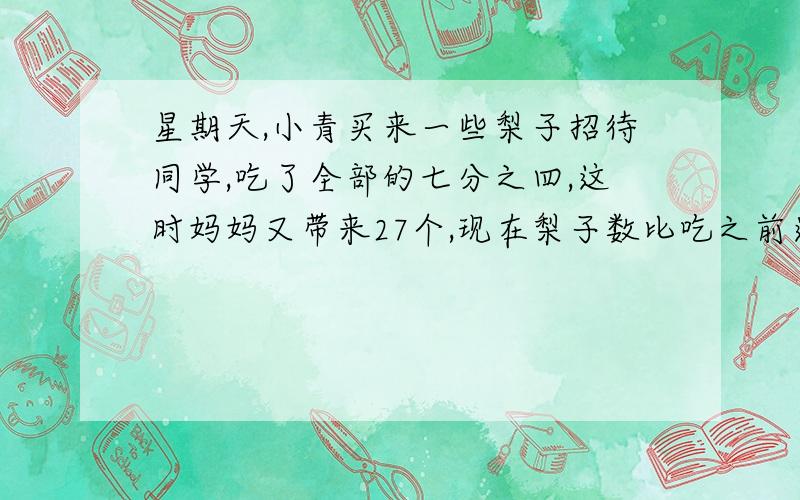 星期天,小青买来一些梨子招待同学,吃了全部的七分之四,这时妈妈又带来27个,现在梨子数比吃之前还多