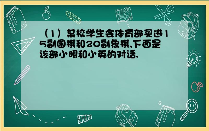 （1）某校学生会体育部买进15副围棋和20副象棋,下面是该部小明和小英的对话.