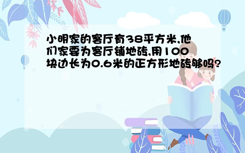 小明家的客厅有38平方米,他们家要为客厅铺地砖,用100块边长为0.6米的正方形地砖够吗?