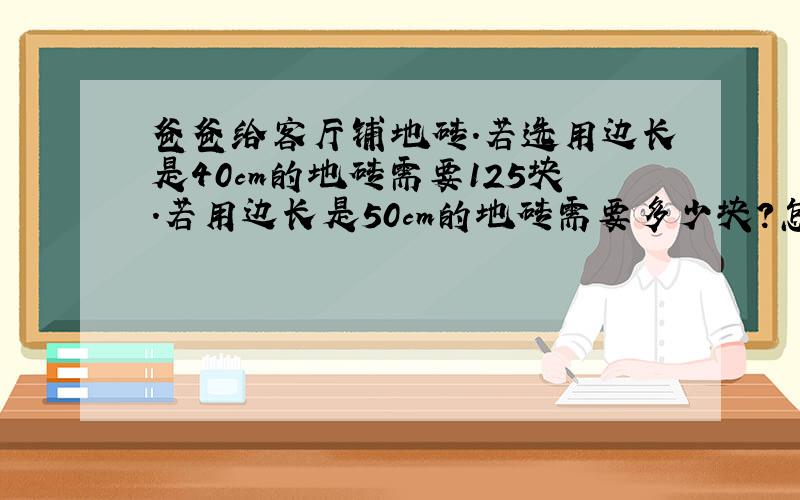 爸爸给客厅铺地砖.若选用边长是40cm的地砖需要125块.若用边长是50cm的地砖需要多少块?怎么解