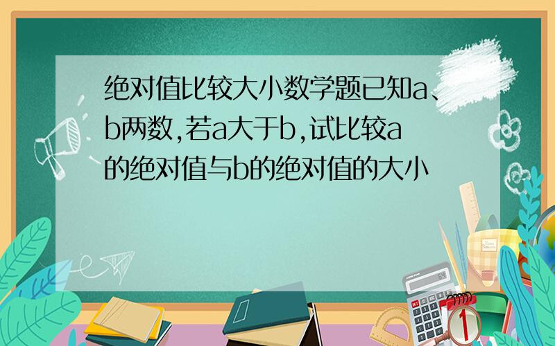 绝对值比较大小数学题已知a、b两数,若a大于b,试比较a的绝对值与b的绝对值的大小