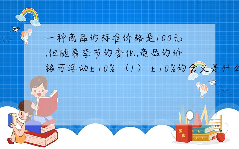 一种商品的标准价格是100元,但随着季节的变化,商品的价格可浮动±10% （1） ±10%的含义是什么?（2）