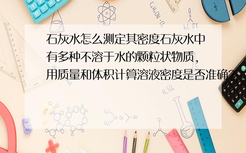 石灰水怎么测定其密度石灰水中有多种不溶于水的颗粒状物质,用质量和体积计算溶液密度是否准确?