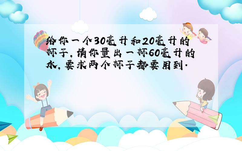 给你一个30毫升和20毫升的杯子,请你量出一杯60毫升的水,要求两个杯子都要用到.