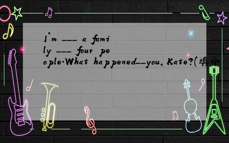 I'm ___ a family ___ four people.What happened__you,Kate?(填介