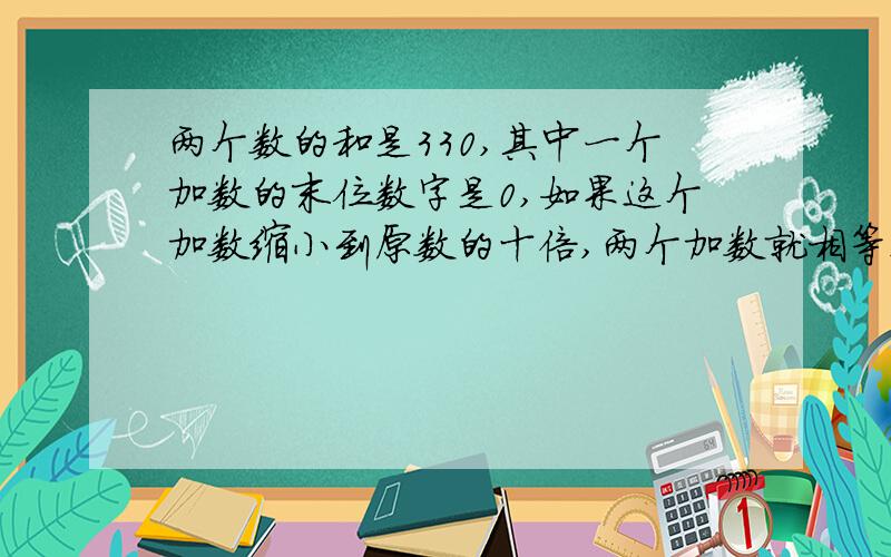 两个数的和是330,其中一个加数的末位数字是0,如果这个加数缩小到原数的十倍,两个加数就相等这两个数是?