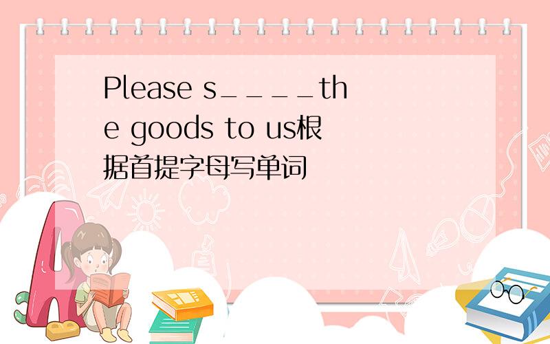 Please s____the goods to us根据首提字母写单词