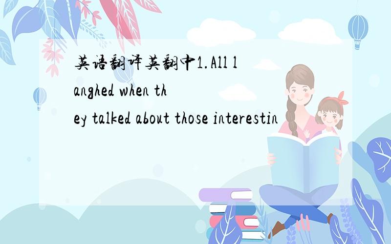 英语翻译英翻中1.All langhed when they talked about those interestin