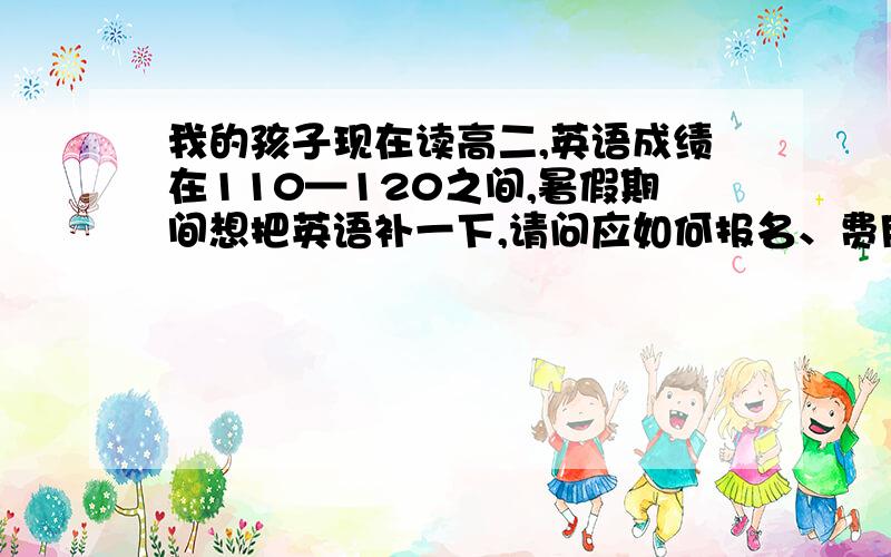 我的孩子现在读高二,英语成绩在110—120之间,暑假期间想把英语补一下,请问应如何报名、费用大概多少?