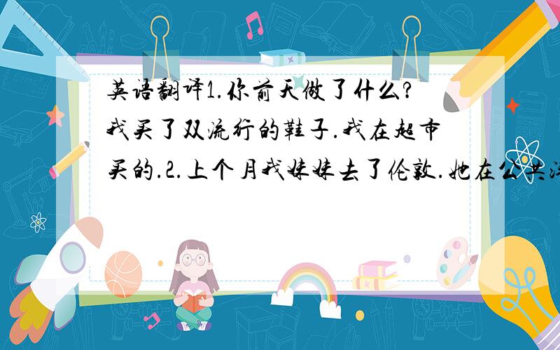 英语翻译1.你前天做了什么?我买了双流行的鞋子.我在超市买的.2.上个月我妹妹去了伦敦.她在公共汽车站看到一个男人,那个