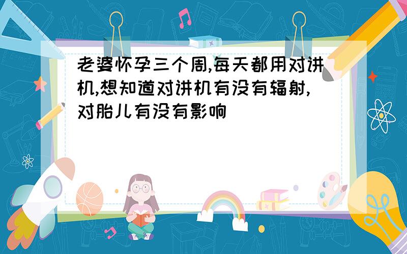 老婆怀孕三个周,每天都用对讲机,想知道对讲机有没有辐射,对胎儿有没有影响