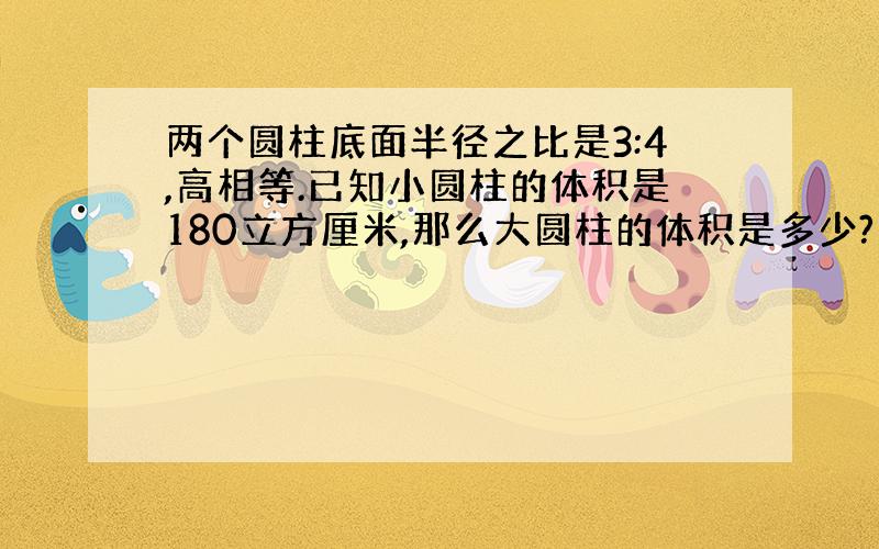 两个圆柱底面半径之比是3:4,高相等.已知小圆柱的体积是180立方厘米,那么大圆柱的体积是多少?