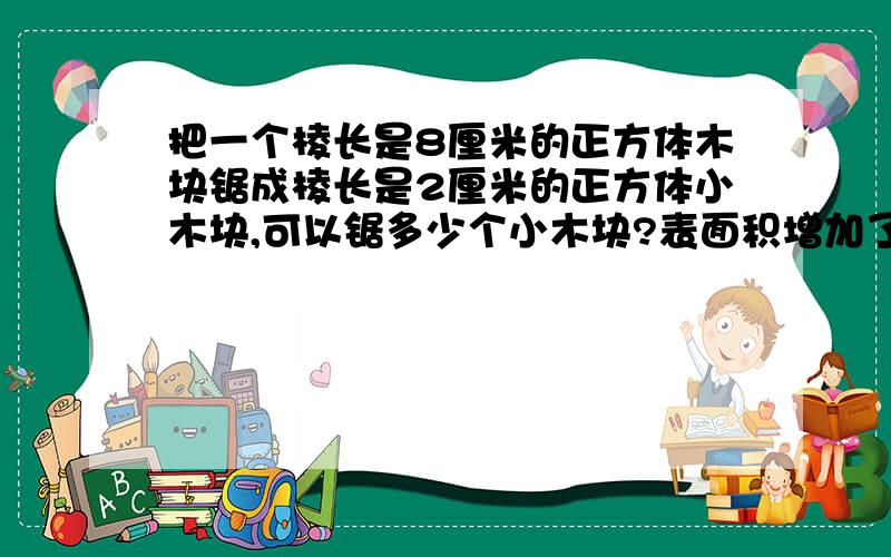 把一个棱长是8厘米的正方体木块锯成棱长是2厘米的正方体小木块,可以锯多少个小木块?表面积增加了多少?