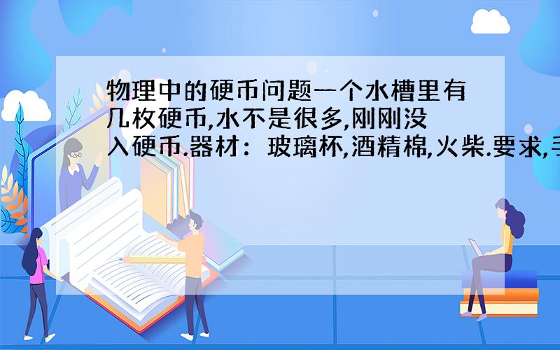 物理中的硬币问题一个水槽里有几枚硬币,水不是很多,刚刚没入硬币.器材：玻璃杯,酒精棉,火柴.要求,手不沾水,把硬币拿出来