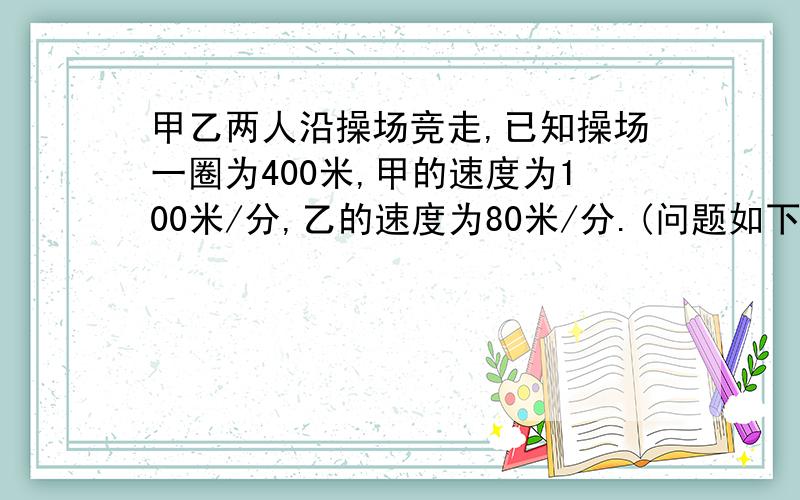 甲乙两人沿操场竞走,已知操场一圈为400米,甲的速度为100米/分,乙的速度为80米/分.(问题如下)