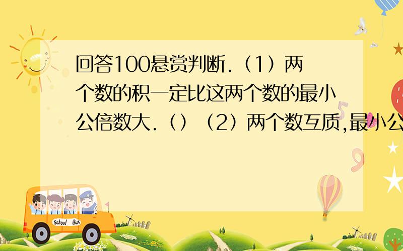 回答100悬赏判断.（1）两个数的积一定比这两个数的最小公倍数大.（）（2）两个数互质,最小公倍数是14,这两个数可能是