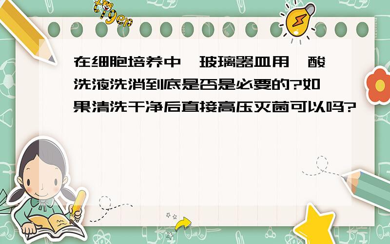 在细胞培养中,玻璃器皿用铬酸洗液洗消到底是否是必要的?如果清洗干净后直接高压灭菌可以吗?