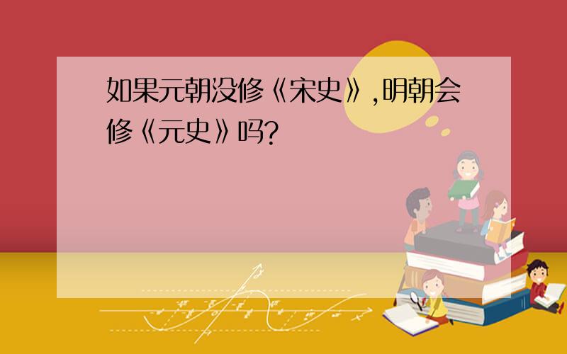 如果元朝没修《宋史》,明朝会修《元史》吗?