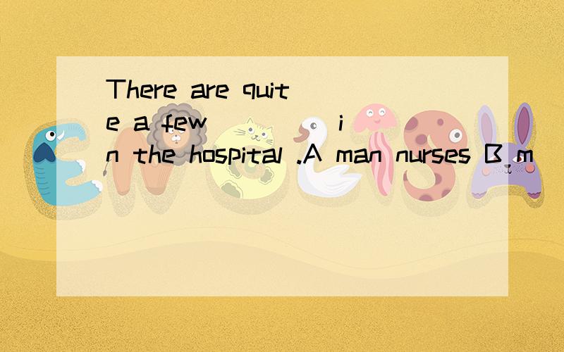 There are quite a few ____ in the hospital .A man nurses B m