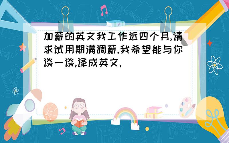 加薪的英文我工作近四个月,请求试用期满调薪.我希望能与你谈一谈,译成英文,