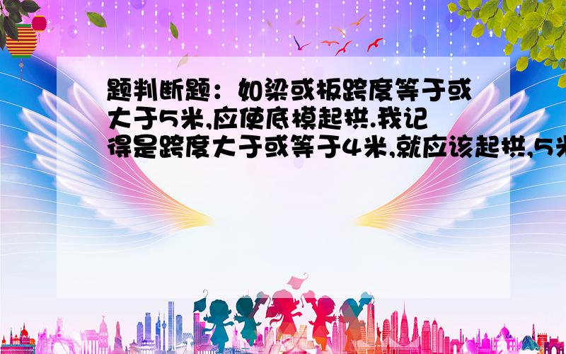 题判断题：如梁或板跨度等于或大于5米,应使底模起拱.我记得是跨度大于或等于4米,就应该起拱,5米当然更应