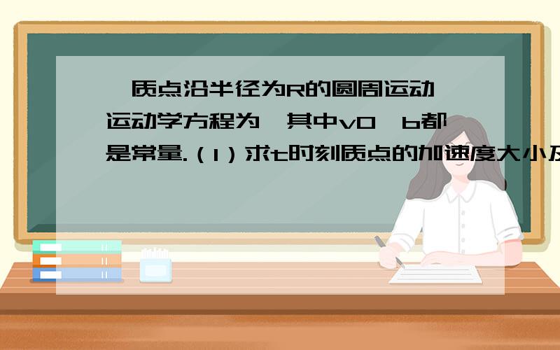 一质点沿半径为R的圆周运动,运动学方程为,其中v0,b都是常量.（1）求t时刻质点的加速度大小及方向；（2）在何时加速度