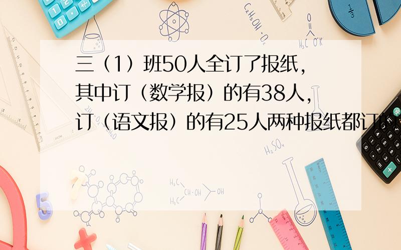 三（1）班50人全订了报纸,其中订（数学报）的有38人,订（语文报）的有25人两种报纸都订的有几人.