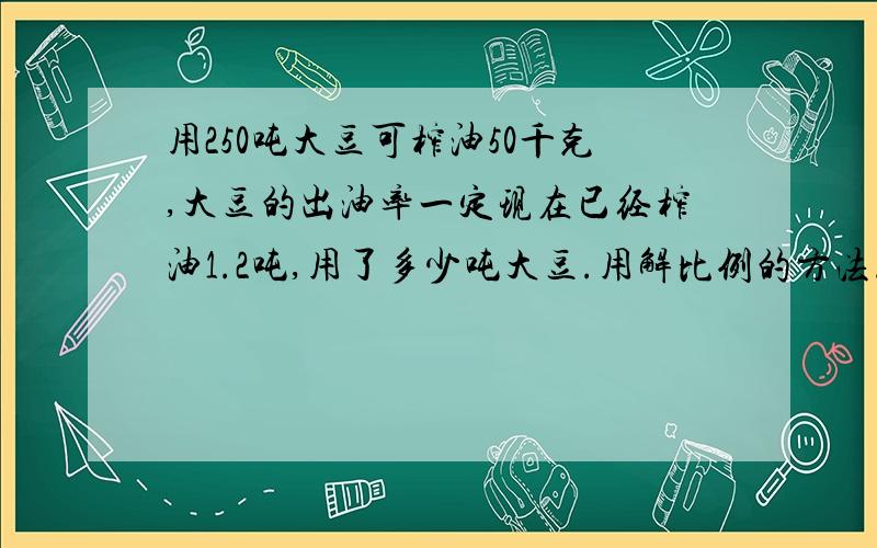 用250吨大豆可榨油50千克,大豆的出油率一定现在已经榨油1.2吨,用了多少吨大豆.用解比例的方法.