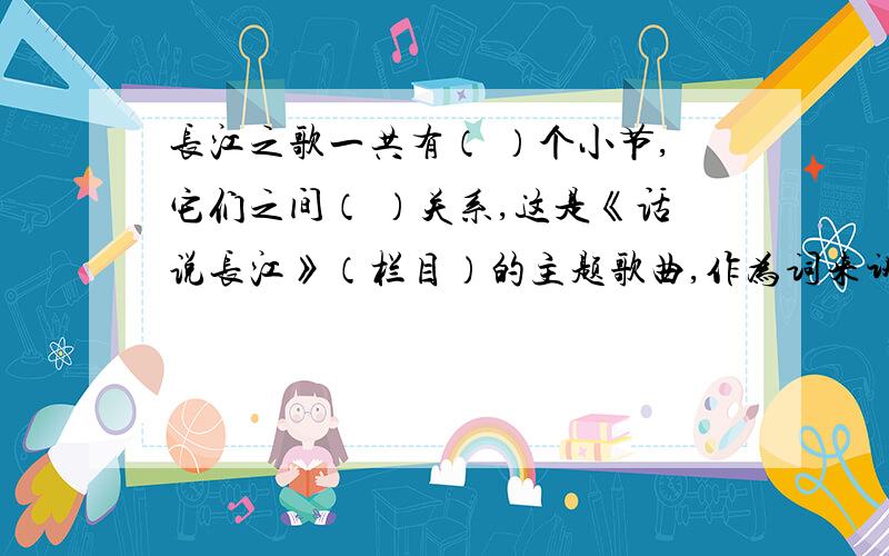 长江之歌一共有（ ）个小节,它们之间（ ）关系,这是《话说长江》（栏目）的主题歌曲,作为词来讲,它十