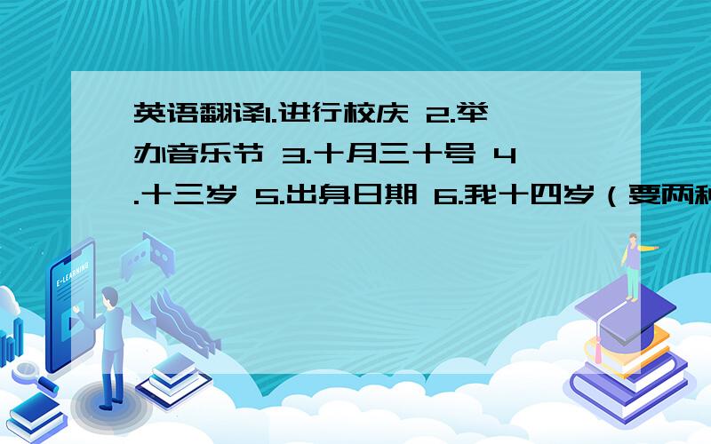 英语翻译1.进行校庆 2.举办音乐节 3.十月三十号 4.十三岁 5.出身日期 6.我十四岁（要两种） 7.篮球比赛在十