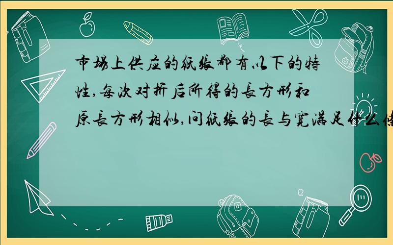 市场上供应的纸张都有以下的特性,每次对折后所得的长方形和原长方形相似,问纸张的长与宽满足什么条件