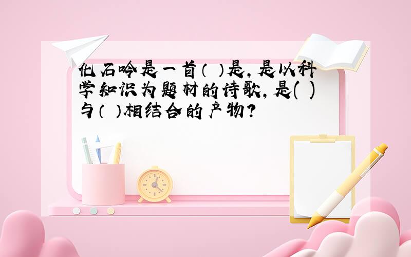 化石吟是一首（ ）是,是以科学知识为题材的诗歌,是( )与（ ）相结合的产物?