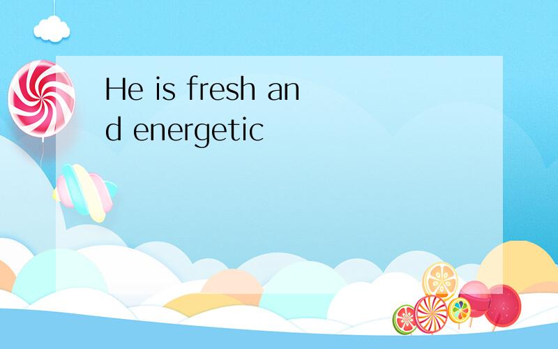 He is fresh and energetic