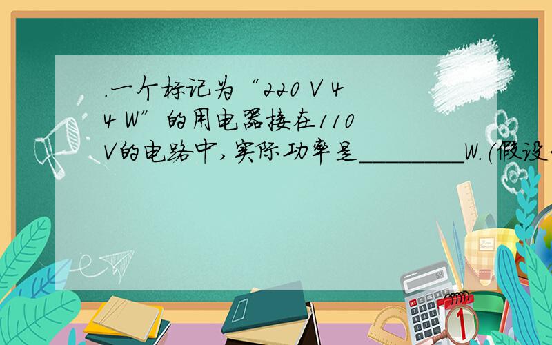 .一个标记为“220 V 44 W”的用电器接在110 V的电路中,实际功率是________W.（假设它的电阻不变）