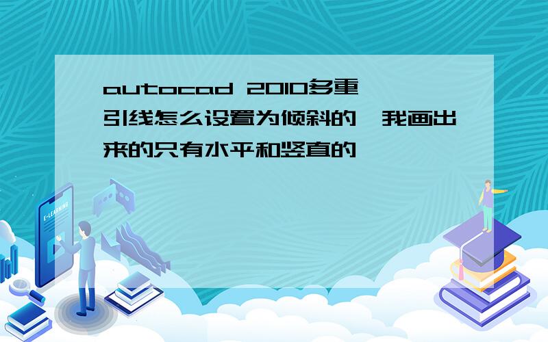 autocad 2010多重引线怎么设置为倾斜的,我画出来的只有水平和竖直的,