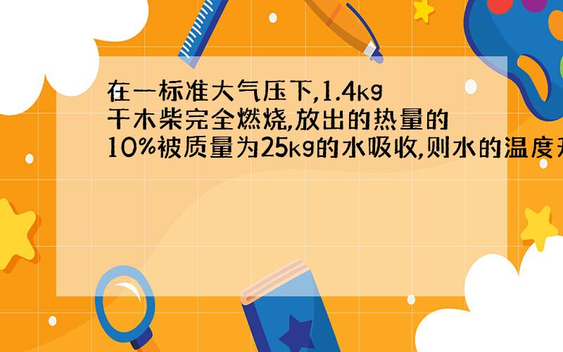 在一标准大气压下,1.4kg干木柴完全燃烧,放出的热量的10%被质量为25kg的水吸收,则水的温度升高了多少?