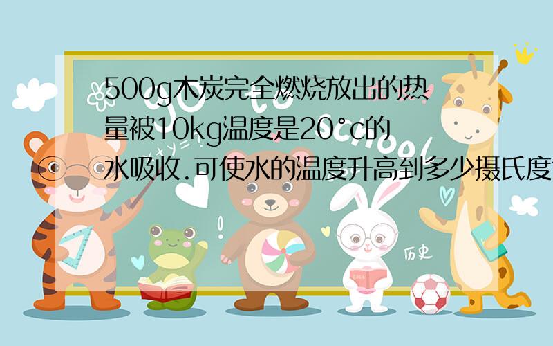 500g木炭完全燃烧放出的热量被10kg温度是20°c的水吸收.可使水的温度升高到多少摄氏度?（水吸收热量的