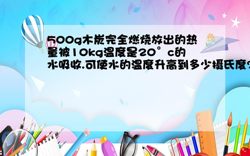 500g木炭完全燃烧放出的热量被10kg温度是20°c的水吸收.可使水的温度升高到多少摄氏度?水吸收热量的效