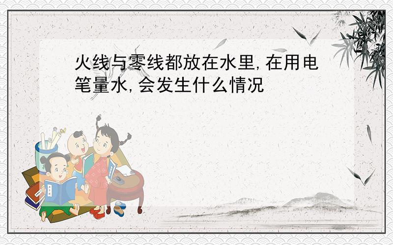 火线与零线都放在水里,在用电笔量水,会发生什么情况