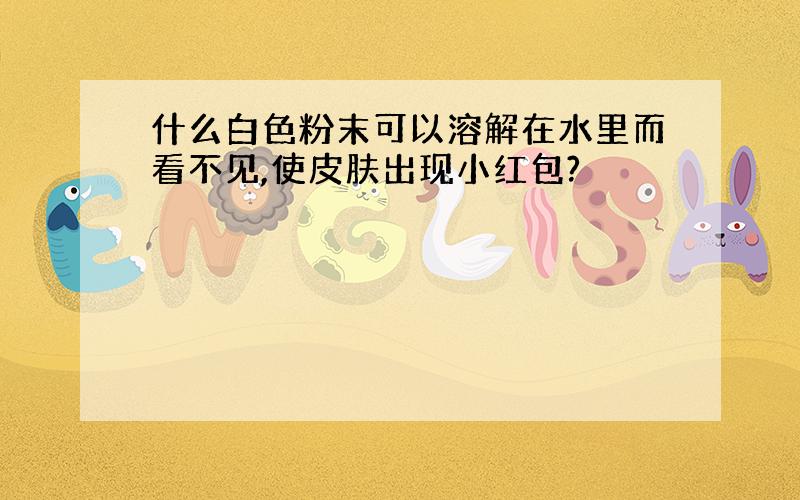 什么白色粉末可以溶解在水里而看不见,使皮肤出现小红包?