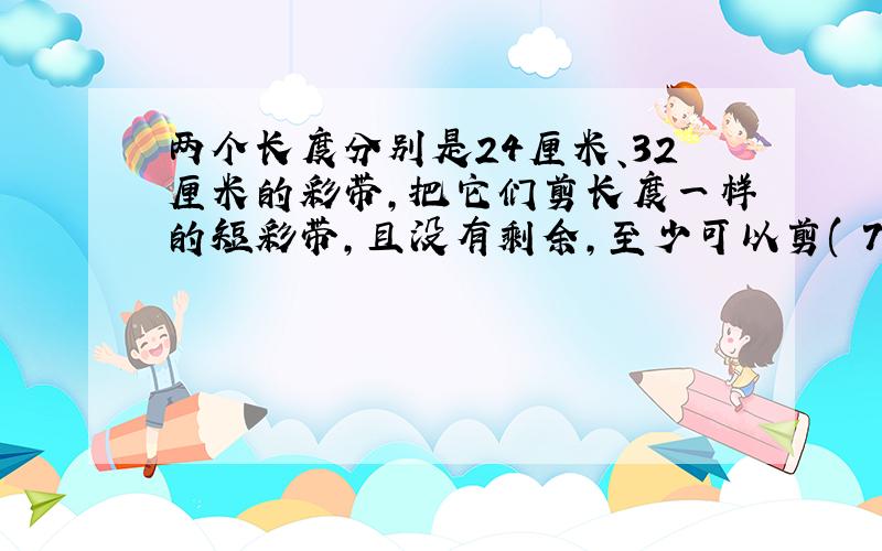 两个长度分别是24厘米、32厘米的彩带,把它们剪长度一样的短彩带,且没有剩余,至少可以剪( 7)段.求100字