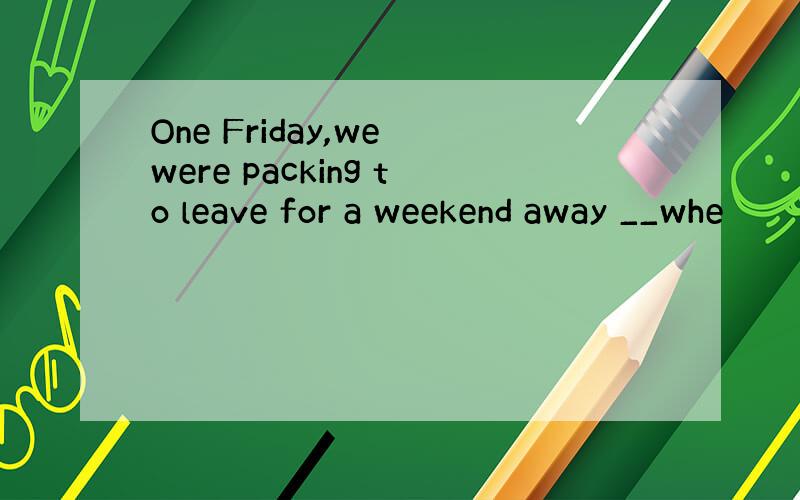 One Friday,we were packing to leave for a weekend away __whe