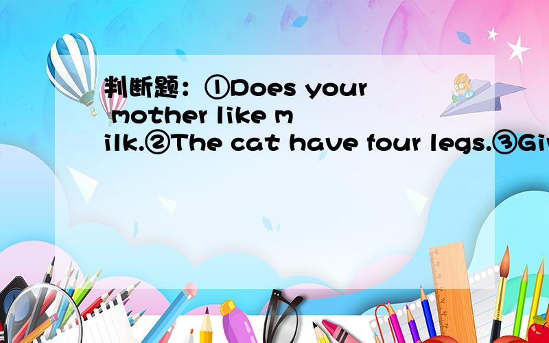 判断题：①Does your mother like milk.②The cat have four legs.③Giv