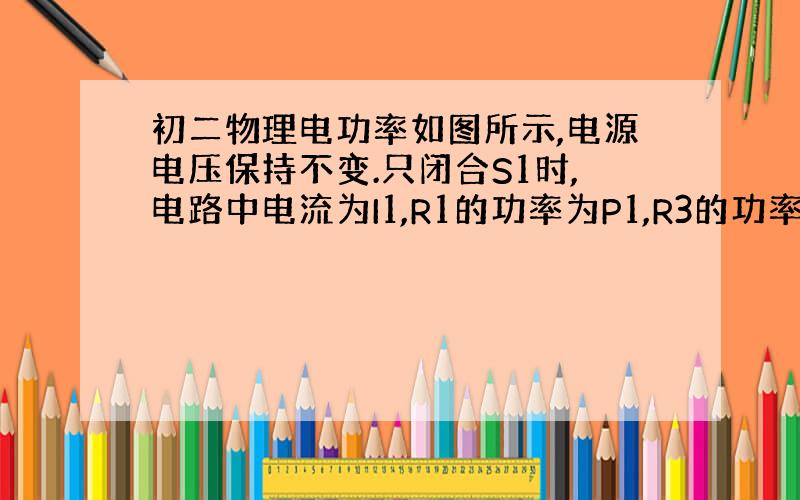 初二物理电功率如图所示,电源电压保持不变.只闭合S1时,电路中电流为I1,R1的功率为P1,R3的功率为4W；只闭合S2