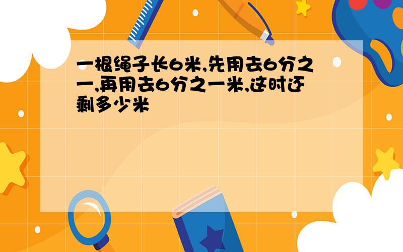 一根绳子长6米,先用去6分之一,再用去6分之一米,这时还剩多少米