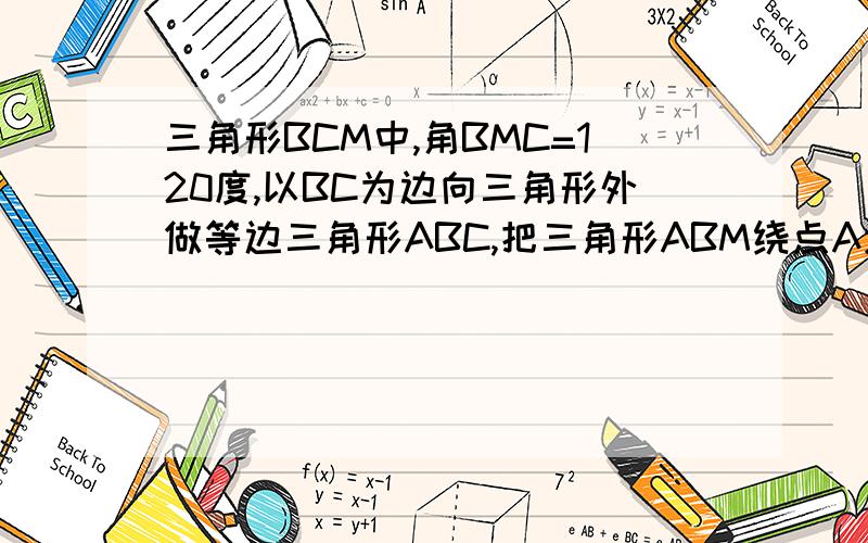 三角形BCM中,角BMC=120度,以BC为边向三角形外做等边三角形ABC,把三角形ABM绕点A逆时针旋转60度到三角形