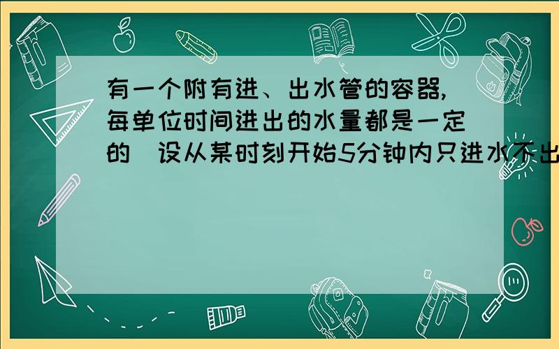 有一个附有进、出水管的容器,每单位时间进出的水量都是一定的．设从某时刻开始5分钟内只进水不出水,在随