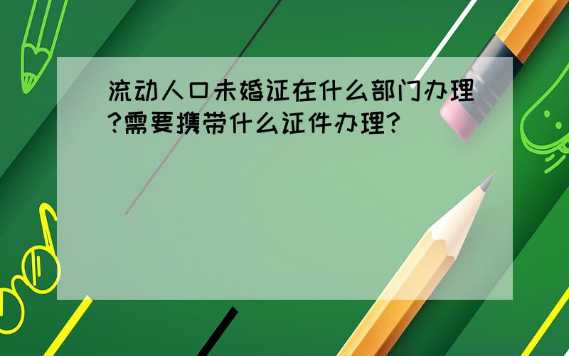 流动人口未婚证在什么部门办理?需要携带什么证件办理?